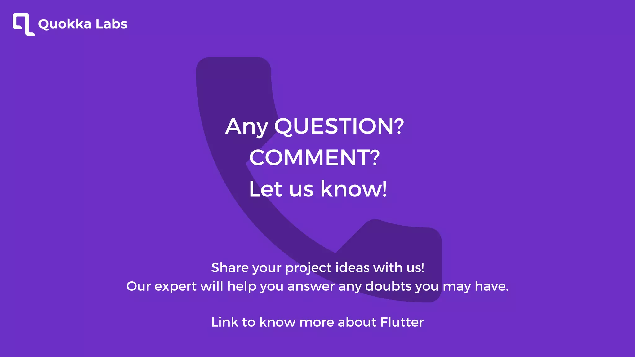Any QUESTION?
COMMENT?
Let us know!
Share your project ideas with us!
Our expert will help you answer any doubts you may have.
Link to know more about Flutter
 