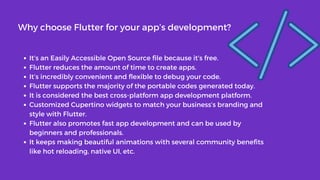 It’s an Easily Accessible Open Source file because it’s free.
Flutter reduces the amount of time to create apps.
It’s incredibly convenient and flexible to debug your code.
Flutter supports the majority of the portable codes generated today.
It is considered the best cross-platform app development platform.
Customized Cupertino widgets to match your business’s branding and
style with Flutter.
Flutter also promotes fast app development and can be used by
beginners and professionals.
It keeps making beautiful animations with several community benefits
like hot reloading, native UI, etc.
Why choose Flutter for your app’s development?
 