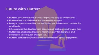 Flutter’s documentation is clear, simple, and easy to understand.
Flutter offers out of the box and impressive widgets.
Being an open-source SDK backed by Google, it has a vast community
worldwide.
It helps make the development process and problem-solving very fast.
Flutter has a hot reload feature, making it easy for designers and
developers to see quick changes live.
Flutter’s compatibility is excellent with different operating systems.
Future with Flutter?
 