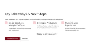 Key Takeaways & Next Steps
Flutter, powered by Dart, offers a compelling solution for modern cross-platform application development.
Single Codebase,
Multiple Platforms
Efficiency and consistency across mobile,
web, and desktop.
Developer Productivity
Hot Reload/Restart and a rich widget set
streamline the development process.
Stunning User
Experiences
Achieve native-like performance and
highly customizable UIs.
Ready to dive deeper?
 