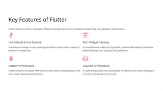 Key Features of Flutter
Flutter stands out with a robust set of features designed to enhance developer productivity and application performance.
Hot Reload & Hot Restart
Instantly see changes in your running app without losing state, making UI
iteration incredibly fast.
Rich Widget Catalog
A comprehensive collection of pre-built, customizable widgets that follow
Material Design and Cupertino (iOS) guidelines.
Native Performance
Flutter compiles directly to ARM machine code, ensuring fast startup times
and smooth, jank-free performance.
Layered Architecture
A highly composable and customizable architecture that allows developers
to control every pixel on the screen.
 