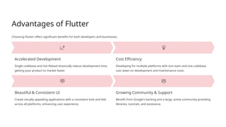 Advantages of Flutter
Choosing Flutter offers significant benefits for both developers and businesses.
Accelerated Development
Single codebase and Hot Reload drastically reduce development time,
getting your product to market faster.
Cost Efficiency
Developing for multiple platforms with one team and one codebase
cuts down on development and maintenance costs.
Beautiful & Consistent UI
Create visually appealing applications with a consistent look and feel
across all platforms, enhancing user experience.
Growing Community & Support
Benefit from Google's backing and a large, active community providing
libraries, tutorials, and assistance.
 