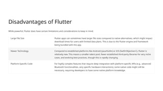 Disadvantages of Flutter
While powerful, Flutter does have certain limitations and considerations to keep in mind.
Large File Size Flutter apps can sometimes have larger file sizes compared to native alternatives, which might impact
download times for users with limited data plans. This is due to the Flutter engine and framework
being bundled with the app.
Newer Technology Compared to established platforms like Android (Java/Kotlin) or iOS (Swift/Objective-C), Flutter is
relatively new. This means a smaller talent pool, fewer established third-party libraries for very niche
cases, and evolving best practices, though this is rapidly changing.
Platform-Specific Code For highly complex features that require deep integration with platform-specific APIs (e.g., advanced
Bluetooth functionalities, very specific hardware interactions), some native code might still be
necessary, requiring developers to have some native platform knowledge.
 