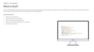 Chapter 2: The Language
What is Dart?
Dart is a client-optimized programming language developed by Google. It's the language behind Flutter, designed for building fast apps on any platform. Dart is object-oriented, supports Ahead-of-Time
(AOT) compilation for native code and Just-in-Time (JIT) compilation for rapid development.
Key Characteristics
• Optimized for UI development
• Supports both AOT and JIT compilation
• Object-oriented with strong type inference
• Easy to learn for developers familiar with C++, C#, or Java
• Null safety for robust code
 