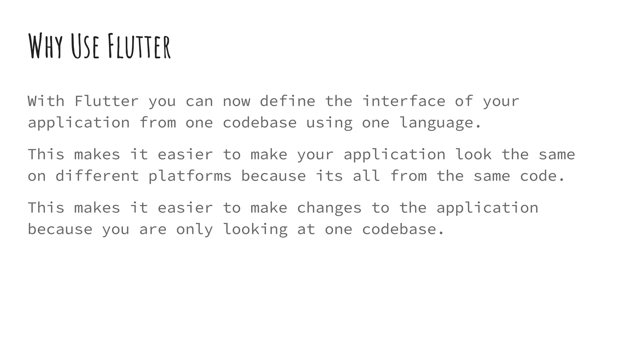Why Use Flutter
With Flutter you can now define the interface of your
application from one codebase using one language.
This makes it easier to make your application look the same
on different platforms because its all from the same code.
This makes it easier to make changes to the application
because you are only looking at one codebase.
 