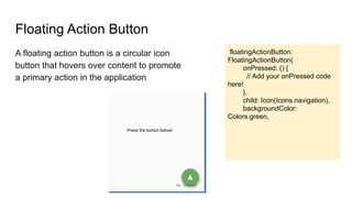 Floating Action Button
A floating action button is a circular icon
button that hovers over content to promote
a primary action in the application
floatingActionButton:
FloatingActionButton(
onPressed: () {
// Add your onPressed code
here!
},
child: Icon(Icons.navigation),
backgroundColor:
Colors.green,
 