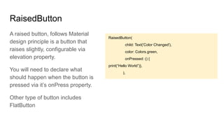 RaisedButton
RaisedButton(
child: Text('Color Changed'),
color: Colors.green,
onPressed: () {
print(“Hello World”)},
),
A raised button, follows Material
design principle is a button that
raises slightly, configurable via
elevation property.
You will need to declare what
should happen when the button is
pressed via it’s onPress property.
Other type of button includes
FlatButton
 