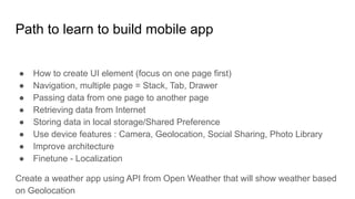 Path to learn to build mobile app
● How to create UI element (focus on one page first)
● Navigation, multiple page = Stack, Tab, Drawer
● Passing data from one page to another page
● Retrieving data from Internet
● Storing data in local storage/Shared Preference
● Use device features : Camera, Geolocation, Social Sharing, Photo Library
● Improve architecture
● Finetune - Localization
Create a weather app using API from Open Weather that will show weather based
on Geolocation
 