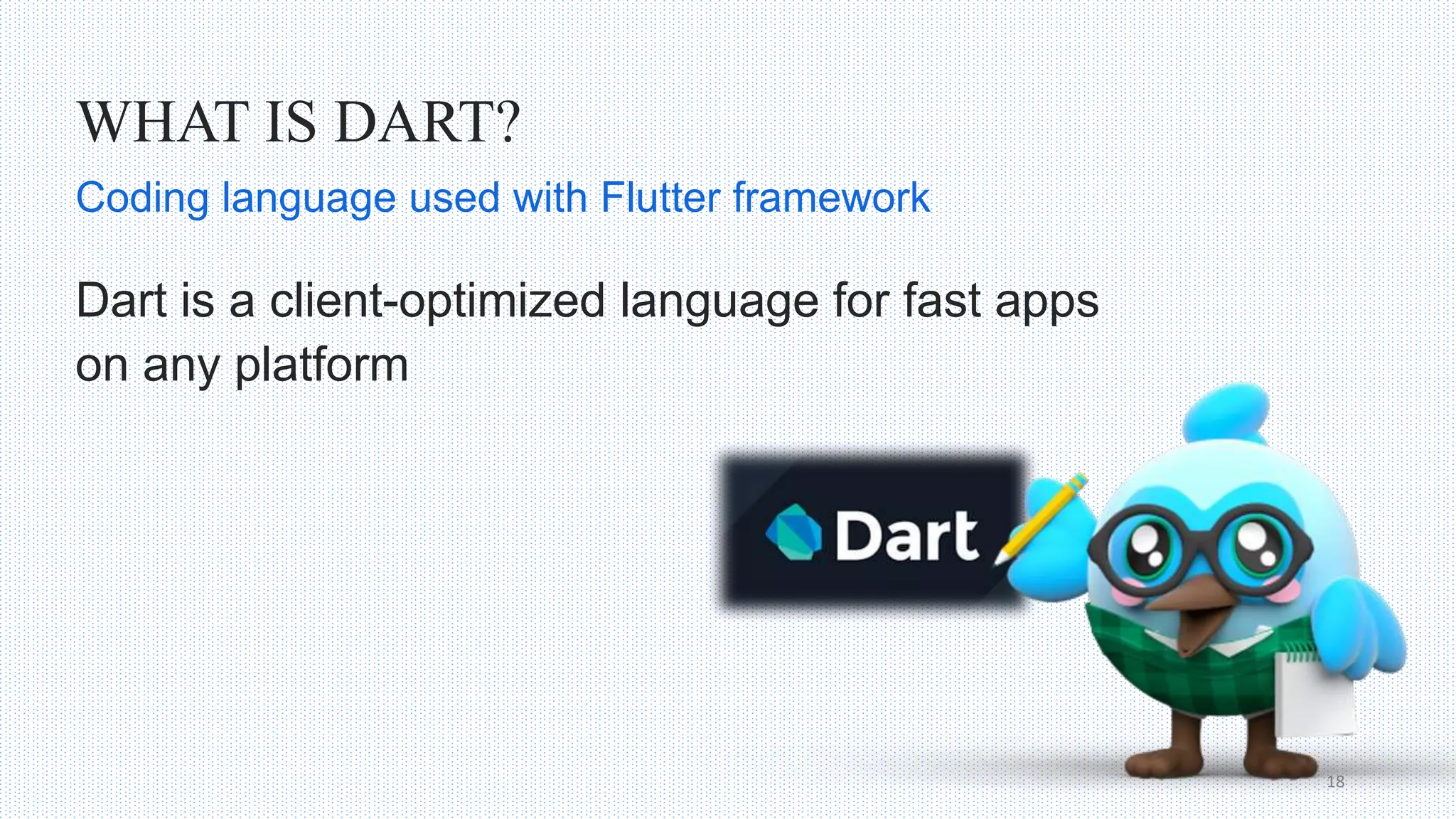 WHAT IS DART?
Dart is a client-optimized language for fast apps
on any platform
18
Coding language used with Flutter framework
 