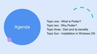 Agenda
Topic one : What is Flutter?
Topic two : Why Flutter?
Topic three : Dart and its benefits
Topic four : Installation in Windows OS
2
 