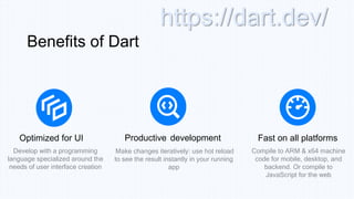 Optimized for UI Productive development Fast on all platforms
Benefits of Dart
Develop with a programming
language specialized around the
needs of user interface creation
Make changes iteratively: use hot reload
to see the result instantly in your running
app
Compile to ARM & x64 machine
code for mobile, desktop, and
backend. Or compile to
JavaScript for the web
https://dart.dev/
 