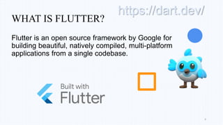 WHAT IS FLUTTER?
Flutter is an open source framework by Google for
building beautiful, natively compiled, multi-platform
applications from a single codebase.
4
https://dart.dev/
 