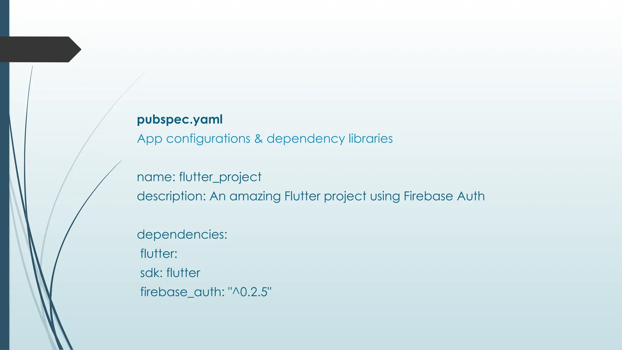 pubspec.yaml
App configurations & dependency libraries
name: flutter_project
description: An amazing Flutter project using Firebase Auth
dependencies:
flutter:
sdk: flutter
firebase_auth: "^0.2.5"
 