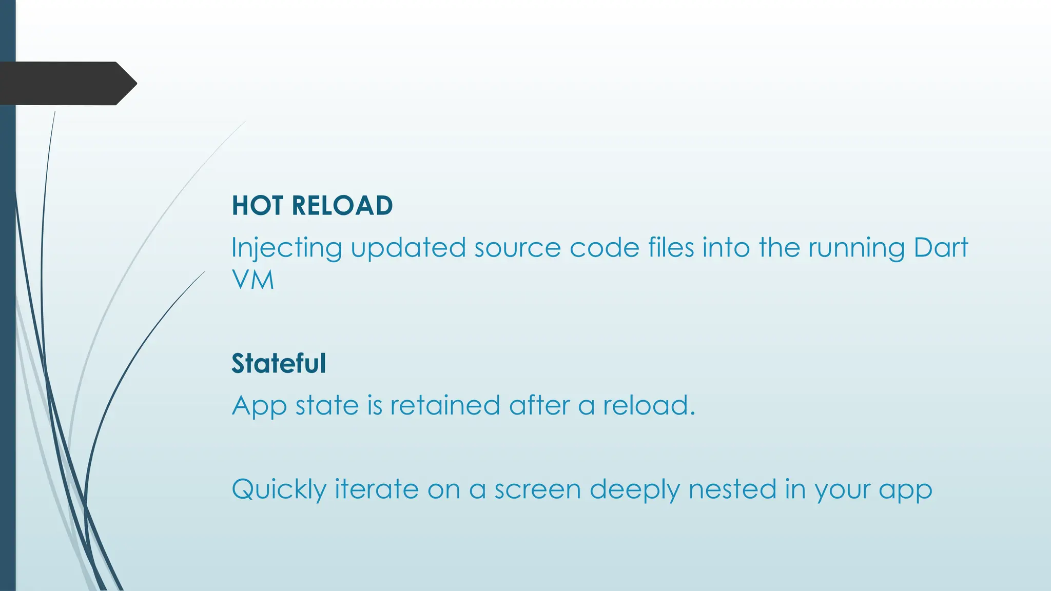 HOT RELOAD
Injecting updated source code files into the running Dart
VM
Stateful
App state is retained after a reload.
Quickly iterate on a screen deeply nested in your app
 