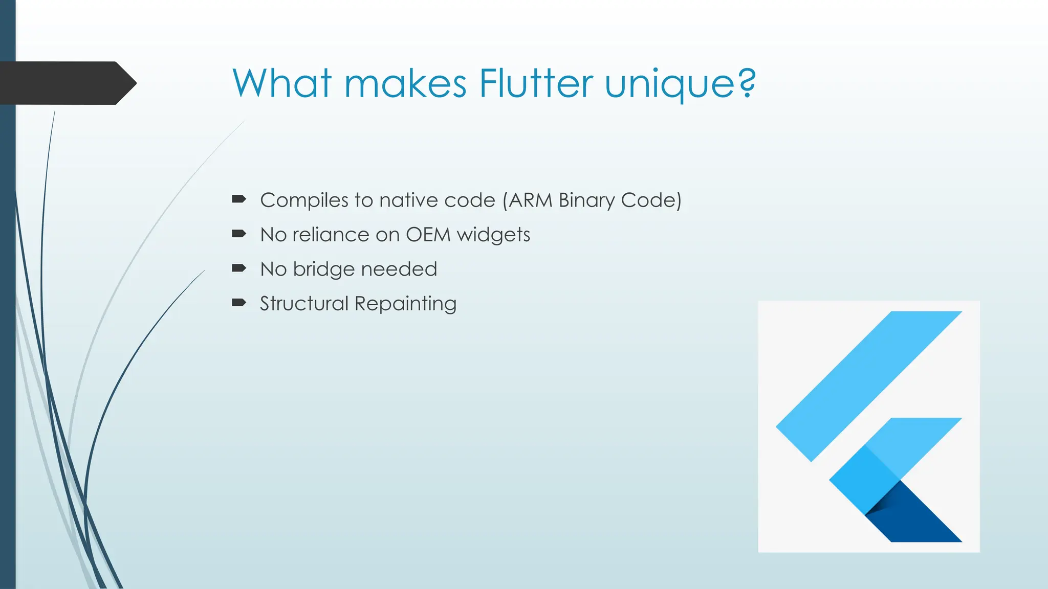 What makes Flutter unique?
 Compiles to native code (ARM Binary Code)
 No reliance on OEM widgets
 No bridge needed
 Structural Repainting
 