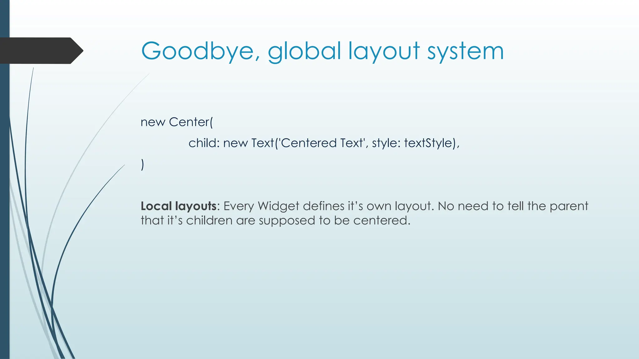 Goodbye, global layout system
new Center(
child: new Text('Centered Text', style: textStyle),
)
Local layouts: Every Widget defines it’s own layout. No need to tell the parent
that it’s children are supposed to be centered.
 