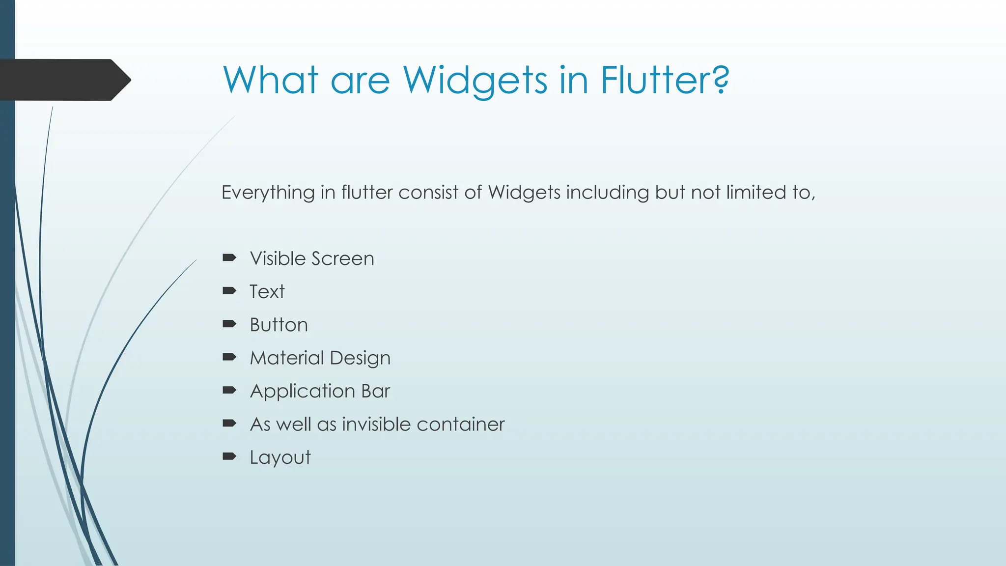 What are Widgets in Flutter?
Everything in flutter consist of Widgets including but not limited to,
 Visible Screen
 Text
 Button
 Material Design
 Application Bar
 As well as invisible container
 Layout
 