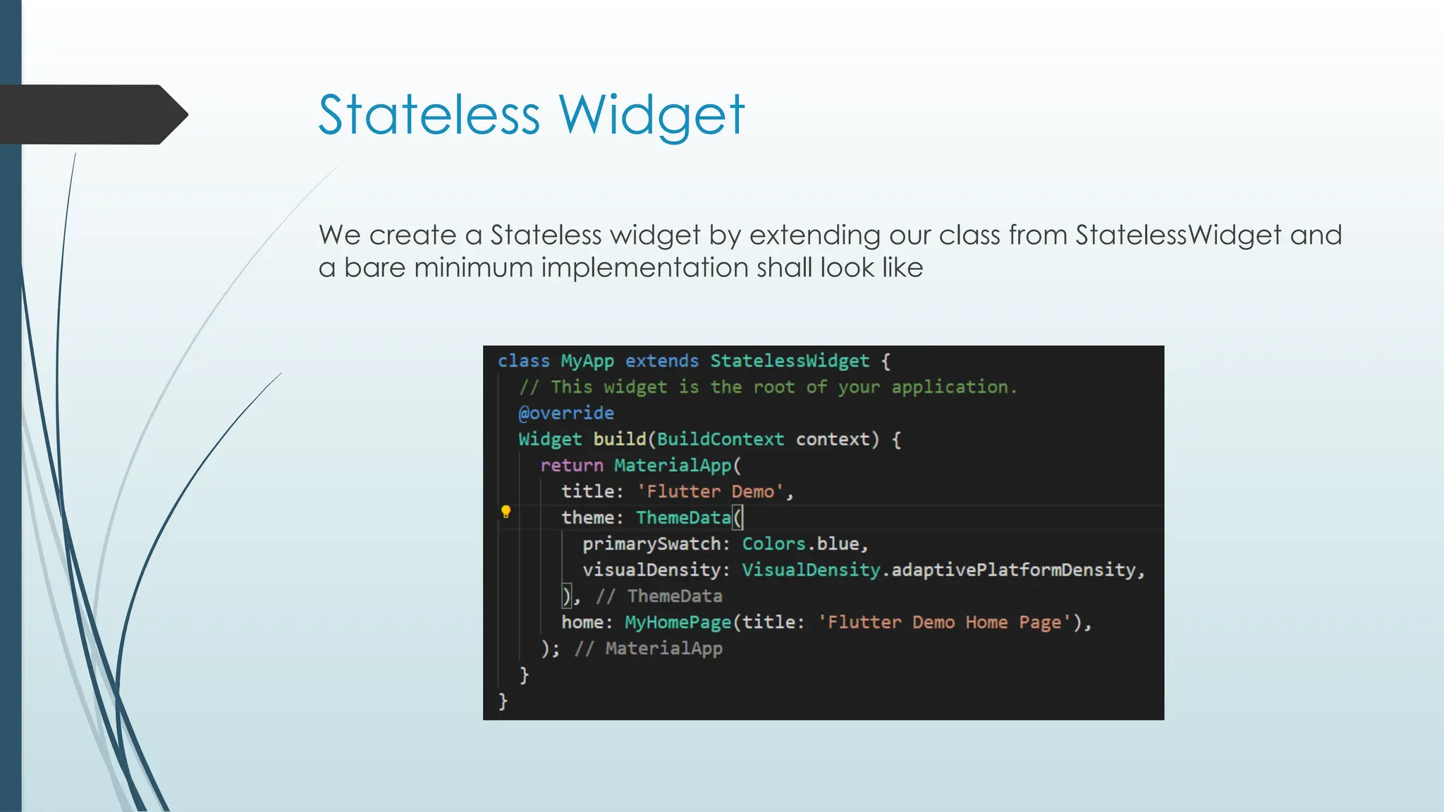 Stateless Widget
We create a Stateless widget by extending our class from StatelessWidget and
a bare minimum implementation shall look like
 