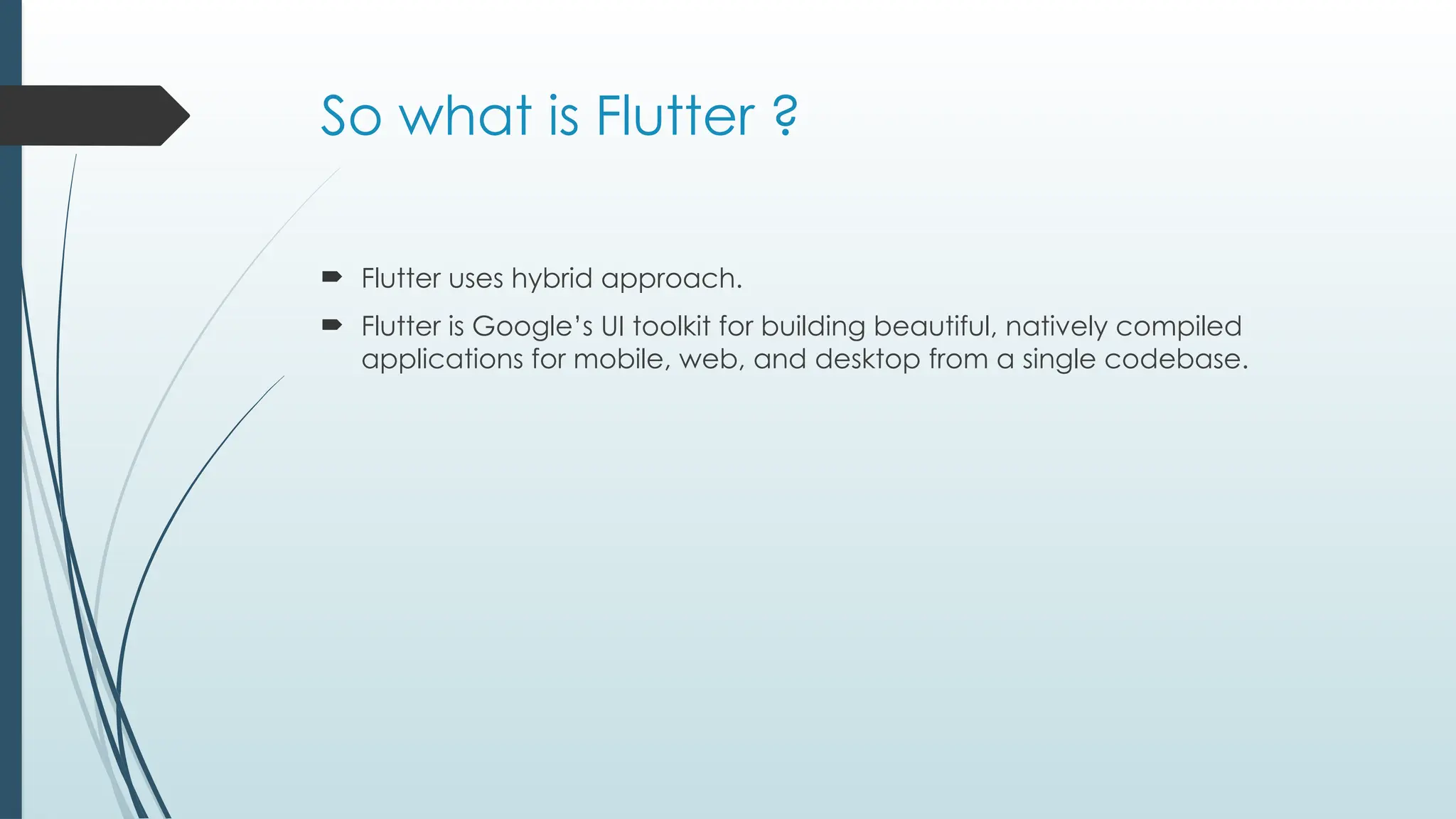 So what is Flutter ?
 Flutter uses hybrid approach.
 Flutter is Google’s UI toolkit for building beautiful, natively compiled
applications for mobile, web, and desktop from a single codebase.
 