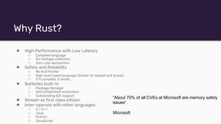 Why Rust?
● High Performance with Low Latency
○ Compiled language
○ No Garbage collection
○ Zero cost abstraction
● Safety and Reliability
○ No Null Pointer
○ High level typed language (Similar to Haskell and Scalar)
○ If it compiles, it works
● Batteries built-in
○ Package Manager
○ Well established ecosystem
○ Outstanding IDE support
● Stream as first class citizen.
● Inter-operate with other languages
○ C / C++
○ Java
○ Python
○ JavaScript
“About 70% of all CVEs at Microsoft are memory safety
issues“
Microsoft
 