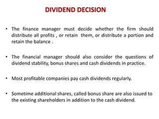 DIVIDEND DECISION
• The finance manager must decide whether the firm should
distribute all profits , or retain them, or distribute a portion and
retain the balance .
• The financial manager should also consider the questions of
dividend stability, bonus shares and cash dividends in practice.
• Most profitable companies pay cash dividends regularly.

• Sometime additional shares, called bonus share are also issued to
the existing shareholders in addition to the cash dividend.

 