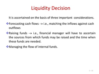 Liquidity Decision
It is ascertained on the basis of three important considerations.
Forecasting cash flows
outflows

i.e., matching the inflows against cash

Raising funds
i.e., financial manager will have to ascertain
the sources from which funds may be raised and the time when
these funds are needed.
Managing the flow of internal funds.

1 – 12

 