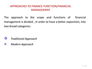 APPROACHES TO FINANCE FUNCTION/FINANCIAL
MANAGEMENT
The approach to the scope and functions of
financial
management is divided , in order to have a better exposition, into
two broad categories.



Traditional Approach



Modern Approach

1 – 13

 