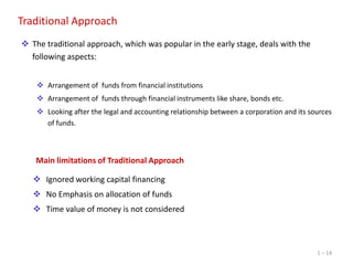 Traditional Approach
 The traditional approach, which was popular in the early stage, deals with the
following aspects:
 Arrangement of funds from financial institutions
 Arrangement of funds through financial instruments like share, bonds etc.
 Looking after the legal and accounting relationship between a corporation and its sources
of funds.

Main limitations of Traditional Approach
 Ignored working capital financing
 No Emphasis on allocation of funds
 Time value of money is not considered

1 – 14

 