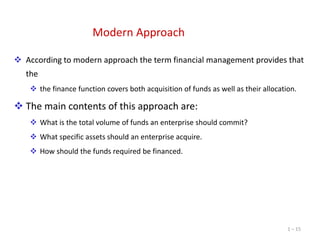 Modern Approach
 According to modern approach the term financial management provides that
the
 the finance function covers both acquisition of funds as well as their allocation.

 The main contents of this approach are:
 What is the total volume of funds an enterprise should commit?

 What specific assets should an enterprise acquire.
 How should the funds required be financed.

1 – 15

 