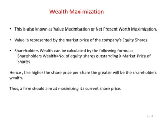 Wealth Maximization
• This is also known as Value Maximisation or Net Present Worth Maximization.
• Value is represented by the market price of the company’s Equity Shares.
• Shareholders Wealth can be calculated by the following formula:
Shareholders Wealth=No. of equity shares outstanding X Market Price of
Shares
Hence , the higher the share price per share the greater will be the shareholders
wealth.
Thus, a firm should aim at maximizing its current share price.

1 – 18

 