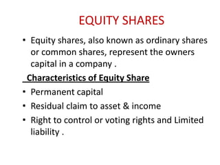 EQUITY SHARES
• Equity shares, also known as ordinary shares
or common shares, represent the owners
capital in a company .
Characteristics of Equity Share
• Permanent capital
• Residual claim to asset & income
• Right to control or voting rights and Limited
liability .

 