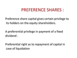 PREFERENCE SHARES :
Preference share capital gives certain privilege to
its holders on the equity shareholders.
A preferential privilege in payment of a fixed
dividend .
Preferential right as to repayment of capital in
case of liquidation

 