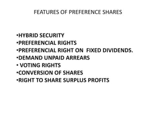 FEATURES OF PREFERENCE SHARES

•HYBRID SECURITY
•PREFERENCIAL RIGHTS
•PREFERENCIAL RIGHT ON FIXED DIVIDENDS.
•DEMAND UNPAID ARREARS
• VOTING RIGHTS
•CONVERSION OF SHARES
•RIGHT TO SHARE SURPLUS PROFITS

 