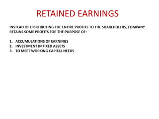 RETAINED EARNINGS
INSTEAD OF DISRTIBUTING THE ENTIRE PROFITS TO THE SHAREHOLERS, COMPANY
RETAINS SOME PROFITS FOR THE PURPOSE OF:

1. ACCUMULATIONS OF EARNINGS
2. INVESTMENT IN FIXED ASSETS
3. TO MEET WORKING CAPITAL NEEDS

 