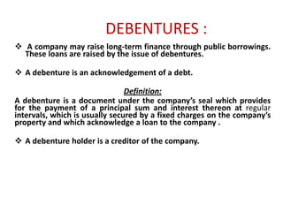 DEBENTURES :
 A company may raise long-term finance through public borrowings.
These loans are raised by the issue of debentures.

 A debenture is an acknowledgement of a debt.
Definition:
A debenture is a document under the company’s seal which provides
for the payment of a principal sum and interest thereon at regular
intervals, which is usually secured by a fixed charges on the company’s
property and which acknowledge a loan to the company .
 A debenture holder is a creditor of the company.

 