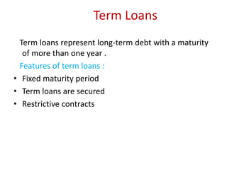 Term Loans
Term loans represent long-term debt with a maturity
of more than one year .
Features of term loans :
• Fixed maturity period
• Term loans are secured
• Restrictive contracts

 