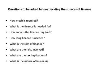 Questions to be asked before deciding the sources of finance
• How much is required?

• What is the finance is needed for?
• How soon is the finance required?
• How long finance is needed?

• What is the cost of finance?
• What are the risks involved?
• What are the tax implications?

• What is the nature of business?

 