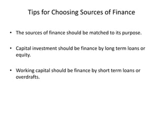 Tips for Choosing Sources of Finance
• The sources of finance should be matched to its purpose.
• Capital investment should be finance by long term loans or
equity.

• Working capital should be finance by short term loans or
overdrafts.

 