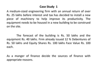 Case Study 1
A medium-sized engineering firm with an annual return of over
Rs. 25 lakhs before interest and tax has decided to install a new
piece of machinery to help improve its productivity. The
equipment needs to be housed in a new building to be construed
on the site.
The forecast of the building is Rs. 50 lakhs and the
equipment Rs. 40 lakhs. Firm already issued 12 % Debentures of
Rs. 50 lakhs and Equity Shares Rs. 100 lakhs Face Value Rs. 100
each.
As a manger of finance decide the sources of finance with
appropriate reasons.

 