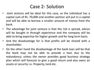 Case 2- Solution
•

Joint venture will be ideal for this case, as the individual has a
capital sum of Rs. 70,000 and another partner will put in a capital
and will be able to borrow a smaller amount of money from the
bank.
• The advantage for joint venture is that the risk is spread, advice
will be bought in through experience and the company will be
able to bring expertise for higher growth and for long term basis.
• And the disadvantage for is that profits will be shared with a
shareholder.
• On the other hand the disadvantage of the bank loan will be that
the bank may not be able to provide a loan due to the
redundancy; unless the owner provides good business strategy
plan which will forecast to give a good return and also owns an
assets or security i.e. Property, land etc.

 