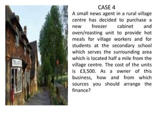 •

CASE 4
A small news agent in a rural village
centre has decided to purchase a
new
freezer
cabinet
and
oven/roasting unit to provide hot
meals for village workers and for
students at the secondary school
which serves the surrounding area
which is located half a mile from the
village centre. The cost of the units
is £3,500. As a owner of this
business, how and from which
sources you should arrange the
finance?

 