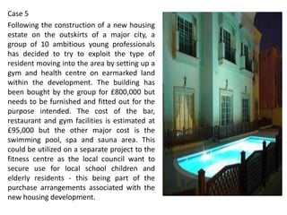 Case 5
Following the construction of a new housing
estate on the outskirts of a major city, a
group of 10 ambitious young professionals
has decided to try to exploit the type of
resident moving into the area by setting up a
gym and health centre on earmarked land
within the development. The building has
been bought by the group for £800,000 but
needs to be furnished and fitted out for the
purpose intended. The cost of the bar,
restaurant and gym facilities is estimated at
£95,000 but the other major cost is the
swimming pool, spa and sauna area. This
could be utilized on a separate project to the
fitness centre as the local council want to
secure use for local school children and
elderly residents - this being part of the
purchase arrangements associated with the
new housing development.

 