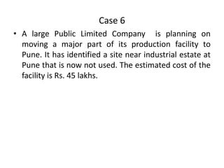Case 6
• A large Public Limited Company is planning on
moving a major part of its production facility to
Pune. It has identified a site near industrial estate at
Pune that is now not used. The estimated cost of the
facility is Rs. 45 lakhs.

 