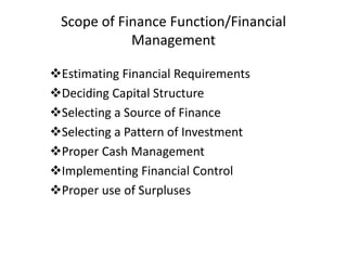 Scope of Finance Function/Financial
Management
Estimating Financial Requirements
Deciding Capital Structure
Selecting a Source of Finance
Selecting a Pattern of Investment
Proper Cash Management
Implementing Financial Control
Proper use of Surpluses

 