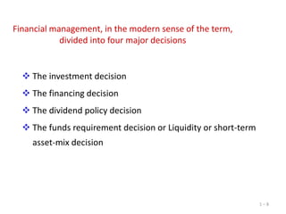 Financial management, in the modern sense of the term,
divided into four major decisions

 The investment decision
 The financing decision
 The dividend policy decision

 The funds requirement decision or Liquidity or short-term
asset-mix decision

1–8

 