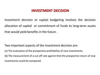 INVESTMENT DECISION
Investment decision or capital budgeting involves the decision

allocation of capital or commitment of funds to long-term assets
that would yield benefits in the future .

Two important aspects of the investment decision are:
(a) The evaluation of the prospective profitability of new investments.
(b) The measurement of a cut-off rate against that the prospective return of new

investments could be compared.

 
