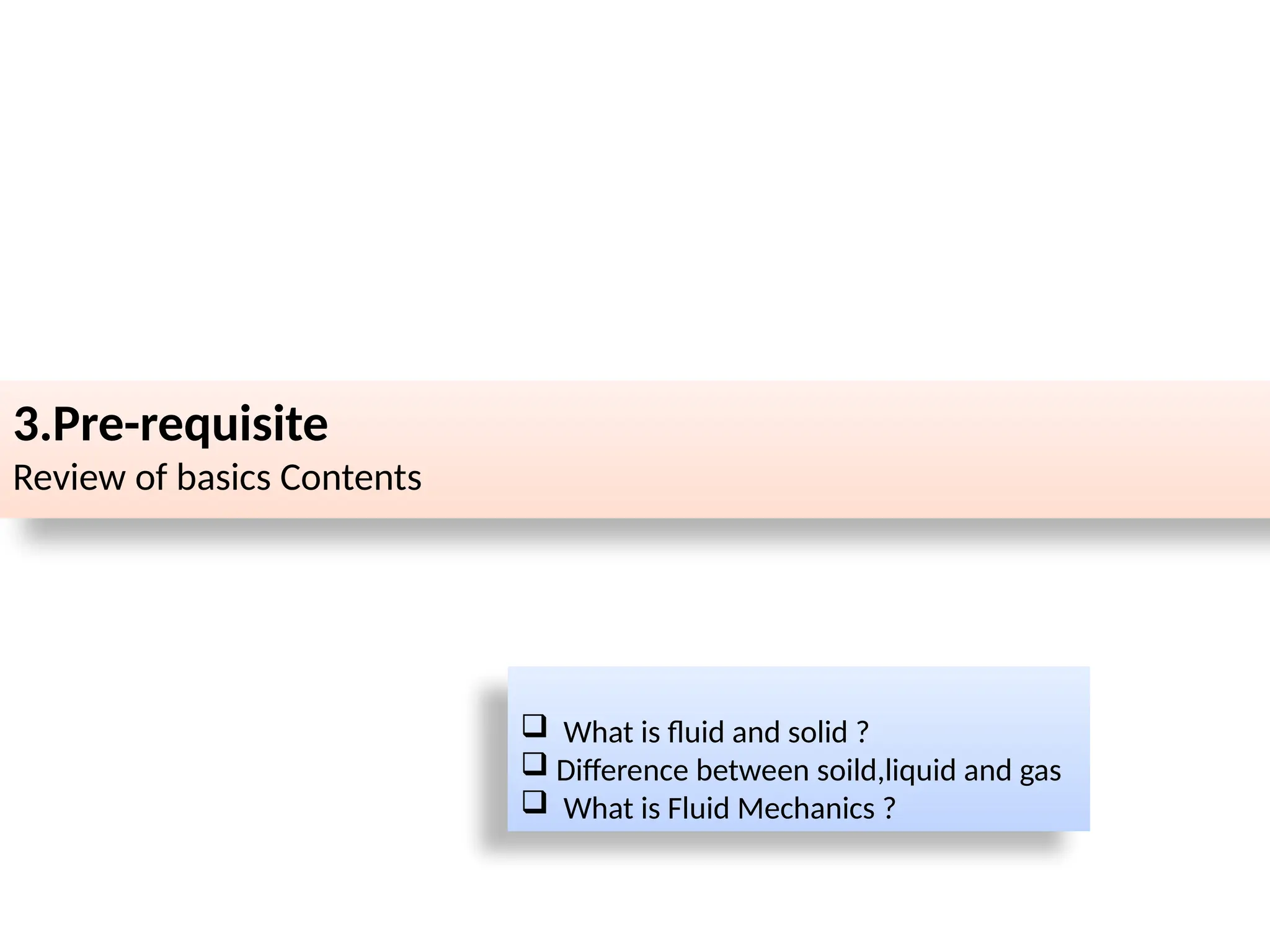 3.Pre-requisite
Review of basics Contents
 What is fluid and solid ?
 Difference between soild,liquid and gas
 What is Fluid Mechanics ?
 