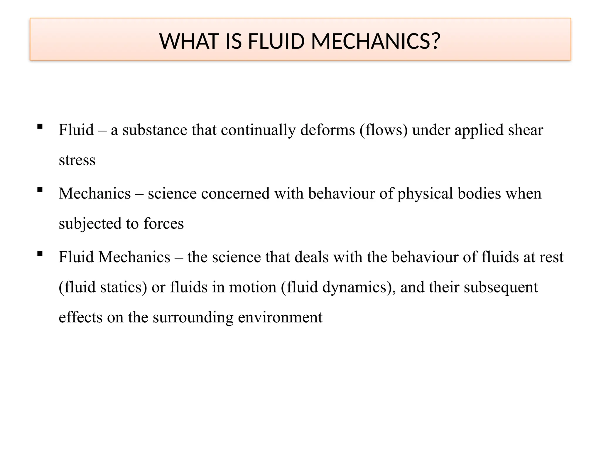  Fluid – a substance that continually deforms (flows) under applied shear
stress
 Mechanics – science concerned with behaviour of physical bodies when
subjected to forces
 Fluid Mechanics – the science that deals with the behaviour of fluids at rest
(fluid statics) or fluids in motion (fluid dynamics), and their subsequent
effects on the surrounding environment
WHAT IS FLUID MECHANICS?
 