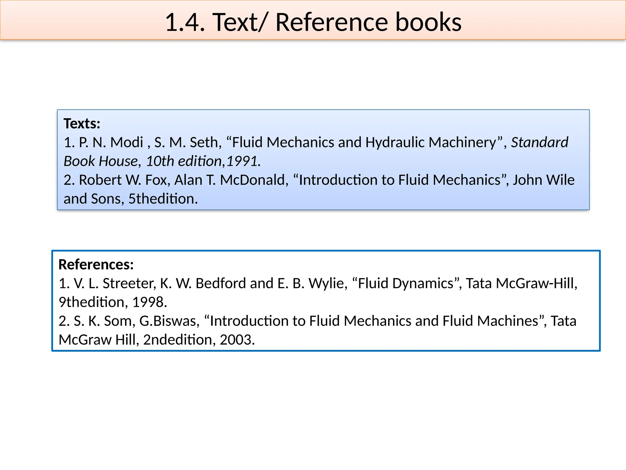 1.4. Text/ Reference books
References:
1. V. L. Streeter, K. W. Bedford and E. B. Wylie, “Fluid Dynamics”, Tata McGraw-Hill,
9thedition, 1998.
2. S. K. Som, G.Biswas, “Introduction to Fluid Mechanics and Fluid Machines”, Tata
McGraw Hill, 2ndedition, 2003.
Texts:
1. P. N. Modi , S. M. Seth, “Fluid Mechanics and Hydraulic Machinery”, Standard
Book House, 10th edition,1991.
2. Robert W. Fox, Alan T. McDonald, “Introduction to Fluid Mechanics”, John Wile
and Sons, 5thedition.
 