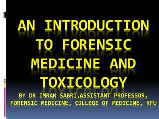 AN INTRODUCTION
TO FORENSIC
MEDICINE AND
TOXICOLOGY
BY DR IMRAN SABRI,ASSISTANT PROFESSOR,
FORENSIC MEDICINE, COLLEGE OF MEDICINE, KFU
 